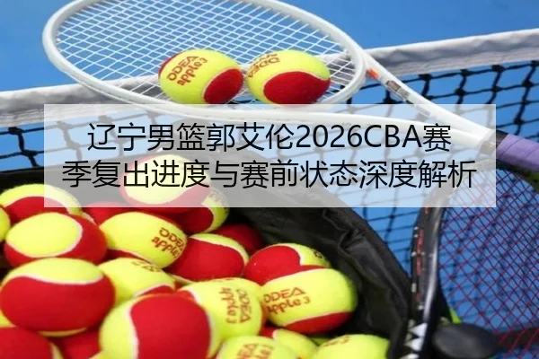 辽宁男篮郭艾伦2026CBA赛季复出进度与赛前状态深度解析